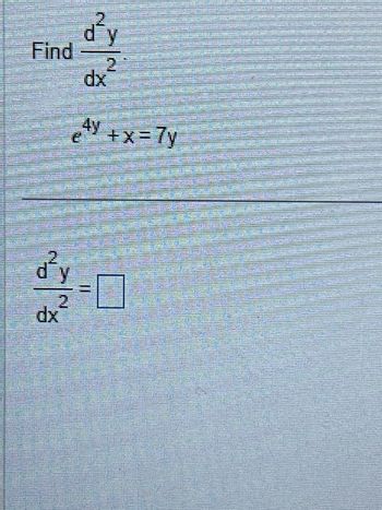 **Problem Statement**

Find \(\frac{d^2y}{dx^2}\).

Given the equation:
\[ e^{4y} + x = 7y \]

---

**Solution**

To solve for \(\frac{d^2y}{dx^2}\), follow these steps: 

1. **Differentiate the given equation implicitly with respect to \(x\).**

   Start with:
   \[ e^{4y} + x = 7y \]

   Differentiate both sides with respect to \(x\):
   \[ 4e^{4y} \frac{dy}{dx} + 1 = 7 \frac{dy}{dx} \]

2. **Solve for the first derivative \(\frac{dy}{dx}\).**

3. **Differentiate again to find \(\frac{d^2y}{dx^2}\).**

   Continue from the expression for \(\frac{dy}{dx}\) and apply the derivative again.

   Substitute to get \(\frac{d^2y}{dx^2}\) as required. Fill in the blank with your solution.

\[ \frac{d^2y}{dx^2} = \boxed{} \]

---

This problem involves applying implicit differentiation and solving a system of equations to find the second derivative.