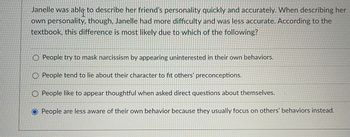 Janelle was able to describe her friend's personality quickly and accurately. When describing her
own personality, though, Janelle had more difficulty and was less accurate. According to the
textbook, this difference is most likely due to which of the following?
People try to mask narcissism by appearing uninterested in their own behaviors.
People tend to lie about their character to fit others' preconceptions.
People like to appear thoughtful when asked direct questions about themselves.
O People are less aware of their own behavior because they usually focus on others' behaviors instead.