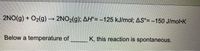 2NO(g) + O2(g) 2NO2(g); AH°= -125 kJ/mol; AS°= -150 J/mol-K
Below a temperature of
K, this reaction is spontaneous.
