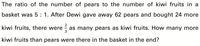 The ratio of the number of pears to the number of kiwi fruits in a
basket was 5 : 1. After Dewi gave away 62 pears and bought 24 more
kiwi fruits, there were
as many pears as kiwi fruits. How many more
3
kiwi fruits than pears were there in the basket in the end?
