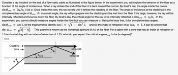 Consider a ray incident on the end of a fiber-optic cable as illustrated in the figure below. In the experiment, you will explore the behavior of the fiber as a function of the angle of incidence α. When a ray strikes the end of the fiber it is bent toward the normal. By Snell's law, the angle inside the core is 

sin θ_core = (n₀/n₁) sin α.

Once inside the core, the ray travels until it strikes the cladding of the fiber. The angle of incidence at the cladding i is the complementary angle of θ_core. If i is a small angle, the ray will propagate into the cladding and be lost from the fiber. If i is large, however, the ray will be internally reflected and bounce down the fiber. By Snell's law, the critical angle for the ray to be internally reflected is 

sin i_crit = n₂/n₁.

In the experiment, you cannot directly measure angles inside the fiber but you can measure α. Using the facts that, (i) for complementary angles,

sin θ_core = cos i,

(ii) the trigonometric identity

cos i = √(1 - sin² i),

and (iii) the index of refraction of air is n₀ = 1, it can be shown that 

sin α_crit = √(n₁² - n₂²).

This quantity is known as the numerical aperture (N.A.) of the fiber. For a cable with a core that has an index of refraction of 1.5 and a cladding with an index of refraction of 1.25, what do you expect the critical angle α_crit to be (in degrees)?

40.8

**Diagram Explanation:**

The diagram shows the structure of a fiber-optic cable with two main parts: the core and the cladding. A light ray enters the core at an angle α. As it enters, it refracts and bends towards the normal, traveling through the core with an angle θ_core. The ray then reaches the boundary between the core and cladding, where it encounters the critical angle i. If this angle is greater than i_crit, the ray reflects internally and continues to bounce down the fiber. Otherwise, it refracts out into the cladding and is lost.