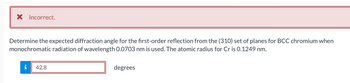 X Incorrect.
Determine the expected diffraction angle for the first-order reflection from the (310) set of planes for BCC chromium when
monochromatic radiation of wavelength 0.0703 nm is used. The atomic radius for Cr is 0.1249 nm.
i 42.8
degrees