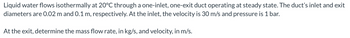 Liquid water flows isothermally at 20°C through a one-inlet, one-exit duct operating at steady state. The duct's inlet and exit
diameters are 0.02 m and 0.1 m, respectively. At the inlet, the velocity is 30 m/s and pressure is 1 bar.
At the exit, determine the mass flow rate, in kg/s, and velocity, in m/s.