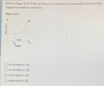 Refer to Figure 12.4. If the economy is currently at the intersection of AS and AD,
stagflation would be caused by
Figure 12.4
Price level
Yo
AD
Output
AS
Y
an increase in AS.
an increase in AD.
a decrease in AD.
a decrease in AS.
4