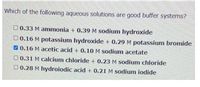 Which of the following aqueous solutions are good buffer systems?
O 0.33 M ammonia + 0.39 M sodium hydroxide
0 0.16 M potassium hydroxide + 0.29 M potassium bromide
V0.16 M acetic acid + 0.10 M sodium acetate
O 0.31 M calcium chloride + 0.23 M sodium chloride
0 0.28 M hydroiodic acid + 0.21 M sodium iodide
