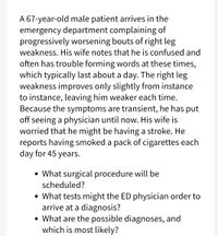 A 67-year-old male patient arrives in the
emergency department complaining of
progressively worsening bouts of right leg
weakness. His wife notes that he is confused and
often has trouble forming words at these times,
which typically last about a day. The right leg
weakness improves only slightly from instance
to instance, leaving him weaker each time.
Because the symptoms are transient, he has put
off seeing a physician until now. His wife is
worried that he might be having a stroke. He
reports having smoked a pack of cigarettes each
day for 45 years.
• What surgical procedure will be
scheduled?
• What tests might the ED physician order to
arrive at a diagnosis?
• What are the possible diagnoses, and
which is most likely?
