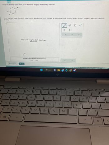 Using the drawing space below, draw the mirror image of the following molecule:
Once you have drawn the mirror image, decide whether your mirror image is an enantiomer of the molecule above, and click the yes or no button under the
drawing area.
/?
7
Q
A
#
Z
Explanation
@
2
UM
W
S
X
alt
Click and drag to start drawing a
structure.
#
Check
Is your mirror image an enantiomer?
OYes O No
3
E
$
--
с
4
R
DE
"do
96
5
T
الالال
V
G
Q Search
Jo
6
B
&
H
'7
U
20
N
**
8
C C
باك
X
X
Fo
1
M
144
© 2023 McGraw Hill LLC. All Rights Reserved. Terms of Use | Privacy Center Accessibility
(
9
JK
الالا
S
3
O
C+
C
O
L
bb1
-
P
E
alt
{
?
+
[
"
1
B
1
←
prt sc
backsp
<