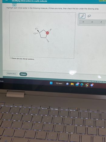 Cloudy
Identifying chiral centers in a cyclic molecule
Highlight each chiral center in the following molecule. If there are none, then check the box under the drawing area.
There are no chiral centers.
Explanation
CI
CI
Check
S
R
T
JOL
Q Search
2023 McGraw Hill LLC. All Rights Rese