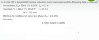 4. A 5 Hp 220 V 4 pole 60 Hz 3phase induction motor was tested and the following data is obtained:
no load test, VN= 220 V P;= 310 W INL = 6.2 A
load test , V = 220 V P;= 3650 W
%3D
%3D
| = 11.3 A
N = 1710 rpm
Effective AC resistance of stator per phase, RAC = 0.3 ohm
Calculate :
e. rotor output in Watts
