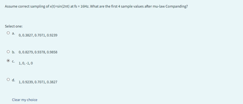 Assume correct sampling of x(t)=sin(2πt) at fs = 16Hz. What are the first 4 sample values after mu-law Companding?
Select one:
O a.
0, 0.3827, 0.7071, 0.9239
O b. 0, 0.8279, 0.9378, 0.9858
O C.
O d.
1, 0, -1, 0
1, 0.9239, 0.7071, 0.3827
Clear my choice