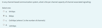 In any channel-based communication system, what is the per channel capacity of channel associated signalling:
Select one:
O a. 64 kbps
O b. 8kbps
O C. Cx8 kbps (where C is the number of channels)
O d.
128 kbps