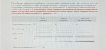 Pharoah Company has a factory machine with a book value of $90.800 and a remaining useful life of 7 years. It can be sold for $27.200.
A new machine is available at a cost of $407 400. This machine will have a 7-year useful life with no salvage value. The new machine
will lower annual variable manufacturing costs from $640,100 to $581.800 Prepare an analysis showing whether the old machine
should be retained or replaced. (In the first two columns, enter costs and expenses as positive amounts, and any amounts received as negative
amounts. In the third column, enter net income increases as positive amounts and decreases as negative amounts. Enter negative amounts using
either a negative sign preceding the number eg. -45 or parentheses eg. (45))
Variable manufacturing costs
New machine cost
Sell old machine
Total
S
The old factory machine should be
Retain
Equipment
$
Replace
Equipment
$
$
Net Income
Increase (Decrease)