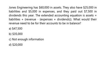 Jones Engineering has $60,000 in assets. They also have $25,000 in
liabilities and $5,000 in expenses, and they paid out $7,500 in
dividends this year. The extended accounting equation is assets =
liabilities + (revenue (expenses + dividends)). What would their
revenue need to be for their accounts to be in balance?
a) $47,500
b) $35,000
c) Not enough information
d) $20,000