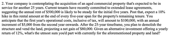 2. Your company is contemplating the acquisition of an aged commercial property that's expected to be in
service for another 25 years. Current tenants have recently committed to extended lease agreements,
suggesting the annual rent of $500,000 is likely to be steady for the initial five years. Post that, expect a 10%
hike in this rental amount at the end of every five-year span for the property's remaining tenure. You
anticipate that the first year's operational costs, inclusive of tax, will amount to $100,000, with an annual
increment of $5,000 from the second year onwards. After the 25-year timeframe, you plan to demolish the
structure and vend the land, projecting a net gain of $80,000. Given an alternative investment offering a yearly
return of 12%, what's the utmost sum you'd part with currently for the aforementioned property and land?