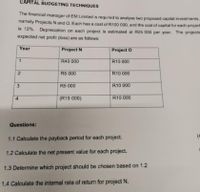 CAPITAL BUDGETING TECHNIQUES
The financial manager of EM Limited is required to analyse two proposed capital investments,
namely Projects N and O. Each has a cost of R100 000, and the cost of capital for each project
is 12%. Depreciation on each project is estimated at R25 000 per year. The projects
expected net profit (loss) are as follows:
Year
Project N
Project O
1
R40 000
R10 000
R5 000
R10 000
R5 000
R10 000
4.
(R15 000)
R10 000
Questions:
(4
1.1 Calculate the payback period for each project.
1.2 Calculate the net present value for each project.
1.3 Determine which project should be chosen based on 1.2
1.4 Calculate the internal rate of return for project N.
