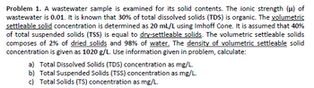 Problem 1. A wastewater sample is examined for its solid contents. The ionic strength (μ) of
wastewater is 0.01. It is known that 30% of total dissolved solids (TDS) is organic. The volumetric
settleable solid concentration is determined as 20 mL/L using Imhoff Cone. It is assumed that 40%
of total suspended solids (TSS) is equal to dry-settleable solids. The volumetric settleable solids
composes of 2% of dried solids and 98% of water. The density of volumetric settleable solid
concentration is given as 1020 g/L. Use information given in problem, calculate:
a) Total Dissolved Solids (TDS) concentration as mg/L.
b) Total Suspended Solids (TSS) concentration as mg/L.
c) Total Solids (TS) concentration as mg/L.