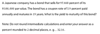 A Japanese company has a bond that sells for 97.468 percent of its
¥100,000 par value. The bond has a coupon rate of 5.9 percent paid
annually and matures in 19 years. What is the yield to maturity of this bond?
Note: Do not round intermediate calculations and enter your answer as a
percent rounded to 2 decimal places, e.g., 32.16.