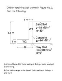 Q4) for retaining wall shown in Figure No. 3.
Find the following:
1 m+
SandSoil
W1
y=18 kN/m3
D=30°
5.5 m
Concrete
W2
Yc=24 kN/m3
1 m
Clay Soil
Ca=60 kN/m2
p=0°
B-
1-Width of base (B) if factor safety of sliding = factor safety of
overturning
2-Find friction angle under base if factor safety of sliding = 1
and Ca=0
