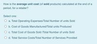 How is the average unit cost (of sold products) calculated at the end of a
period, for a retailer?
Select one:
O a. Total Operating Expenses/Total Number of units Sold
O b. Cost of Goods Manufactured/Total units Produced
O c. Total Cost of Goods Sold /Total Number of units Sold
O d. Total Service Costs/Total Number of Services Provided
