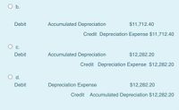 O b.
Debit
Accumulated Depreciation
$11,712.40
Credit Depreciation Expense $11,712.40
С.
Debit
Accumulated Depreciation
$12,282.20
Credit Depreciation Expense $12,282.20
d.
Debit
Depreciation Expense
$12,282.20
Credit Accumulated Depreciation $12,282.20
