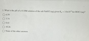 1. What is the pH of a 0.10M solution of the salt NaOCI (aq) given K₁ = 3.0x10-8 for HOCI (aq)?
6.59
3.74
8.41
10.26
None of the other answers