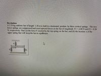 Recitation
A 2.35-kg uniform bar of length 1.30 m is held in a horizontal position by three vertical springs. The two
lower springs are compressed and exert upward forces on the bar of magnitude Fl 6.80 N and F2 = 9.50
N, respectively. Find (a) the force F exerted by the top spring on the bar, and (b) the location x of the
upper spring that will keep the bar in equilibrium.
