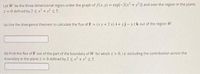 Let W be the three dimensional region under the graph of f(x, y) = exp[-2(x? + y?)] and over the region in the plane
z = 0 defined by 2 sx? + y? < 5.
(a) Use the divergence theorem to calculate the flux of F = (x y +2 x) i+ yj- yzk out of the region W.
(b) Find the flux of F out of the part of the boundary of W for which z > 0, i.e. excluding the contribution across the
boundary in the plane z = 0 defined by 2< x² + y < 5.
