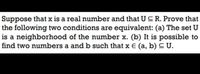 Suppose that x is a real number and that U CR. Prove that
the following two conditions are equivalent: (a) The set U
is a neighborhood of the number x. (b) It is possible to
find two numbers a and b such that x E (a, b) C U.
