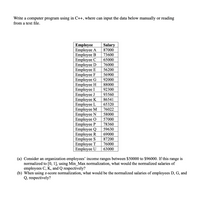 **Title: Data Normalization in C++**

**Introduction:**
This educational module demonstrates how to create a C++ program that allows users to manually input employee salary data or read it from a text file. The program also illustrates how to normalize this data using different techniques.

**Employee Salary Data Table:**

| Employee  | Salary |
|-----------|--------|
| Employee A | 87000  |
| Employee B | 73600  |
| Employee C | 65000  |
| Employee D | 76000  |
| Employee E | 56200  |
| Employee F | 56900  |
| Employee G | 92000  |
| Employee H | 88000  |
| Employee I | 92300  |
| Employee J | 93560  |
| Employee K | 86541  |
| Employee L | 65320  |
| Employee M | 76022  |
| Employee N | 58000  |
| Employee O | 57000  |
| Employee P | 78360  |
| Employee Q | 59630  |
| Employee R | 69000  |
| Employee S | 87200  |
| Employee T | 76000  |
| Employee U | 63000  |

**Normalization Tasks:**

(a) *Min-Max Normalization:*
- The organization’s income range is between $50,000 to $96,000.
- To normalize to the range \([0, 1]\), calculate the normalized values for employees C, K, and Q using Min-Max normalization.

(b) *Z-Score Normalization:*
- Compute the z-score normalized salaries for employees D, G, and Q using their z-scores.

**Detailed Explanation:**

- **Min-Max Normalization Formula:**
  \[
  \text{Normalized Value} = \frac{(\text{Current Value} - \text{Min})}{(\text{Max} - \text{Min})}
  \]

- **Z-Score Normalization Formula:**
  \[
  \text{Z-Score} = \frac{(\text{Current Value} - \text{Mean})}{\text{Standard Deviation}}
  \]

**Conclusion:**
The exercise allows students to learn how to handle and normalize datasets programmatically, providing a foundation for more advanced data processing and analysis tasks.