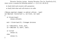 Recursive function tracing: drawing Recursion Tree for Smallest(a, 0, 6),
where vector a contains the following numbers: a =
{4, 5, 10, 1, 20, 23, 2}.
clearly label each recursive call's parameters
• clearly label what each call returns to its caller
//Return smallest element in sublist a[first...last]
int Smallest (vector<int> a, int first, int last)
{
if (first==last)
return a[first];
mid
(first+last)/2; //integer division
11 = Smallest(a, first, mid);
12 = Smallest (a, mid+1, last);
if (11>12)
return 12;
else
return 11;
