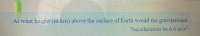 At what height (in km) above the surface of Earth would the gravitational
?acceleration be 6.6 m/s-
