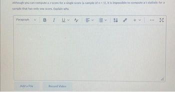 Although you can compute a z-score for a single score (a sample of n = 1), it is impossible to compute at statistic for a
sample that has only one score. Explain why.
Paragraph V
Add a File
B
I
U A
Record Video
E✓ E
...
P