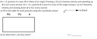 At t = 0, particle A is seen 38 m West of an origin 0 having a 10 m/s Easterly velocity and speeding up
@ 2 m/s every second. At t = 0 s, particle B is seen 6 m East of the origin having a 12 m/s Westerly
velocity and slowing down @ 2 m/s every second.
a) Fill in the table for each particle using the coordinate shown
of
+x (East)
Хо
Vo
a
b) At what time tį do they meet?
t= .
