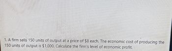 1. A firm sells 150 units of output at a price of $8 each. The economic cost of producing the
150 units of output is $1,000. Calculate the firm's level of economic profit.