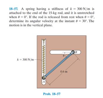 ### Problem 18-57: Angular Velocity of a Rod Attached to a Spring

**Description:**

A spring with a stiffness of \( k = 300 \, \text{N/m} \) is connected to the end of a 15-kg rod. The rod is positioned vertically and the spring is unstretched when the angle \( \theta = 0^\circ \). The rod is released from rest at this position. The objective is to find the angular velocity of the rod when the angle \( \theta = 30^\circ \). The motion of the rod is confined to a vertical plane.

**Diagram Explanation:**

The diagram shows a rod of length \( 0.6 \, \text{m} \), pinned at point \( A \) and free to rotate. A spring of stiffness \( k = 300 \, \text{N/m} \) is attached at one end to point \( A \) and at the other end to point \( B \), which is also attached to the rod. The spring is vertical when the rod is horizontal.

- **Points A and B:**
  - \( A \) is the pivot point where the rod is fixed.
  - \( B \) is the point on the rod where the spring is attached.
  
- **Spring:**
  - The spring is unstretched when \( \theta = 0^\circ \) (horizontal position).
  - The spring's stiffness is \( k = 300 \, \text{N/m} \).

- **Rod Length:**
  - The length of the rod from point \( A \) to point \( B \) is \( 0.6 \, \text{m} \).
  
- **Angle \( \theta \):**
  - The rod makes an angle \( \theta \) with the horizontal.

**Problem Statement:**

Given that the rod is released from rest at \( \theta = 0^\circ \), determine the angular velocity when \( \theta = 30^\circ \).

**Concepts Involved:**

- **Potential Energy in the Spring:** When the rod is released and starts to rotate, the spring stretches, storing potential energy.
- **Kinetic Energy of the Rod:** As the rod moves, it gains kinetic energy which includes rotational kinetic energy due to its mass and angular velocity.
- **Conservation of Energy:** The total mechanical energy (sum of potential energy and