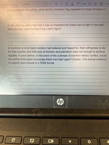 ormal text
Helvet...
1-12
+BZUA
Reading Questions:
1. In his speech asking for a declaration of war against Germany, President Woodrow
Wilson stressed that the "world must be made safe for democracy." What evidence
from the text indicates that the author agrees with the President?
2. According to the author, what did the American flag represent to black Americans?
3. Why did the author feel that it was so important for black men to fight in the war?
What did they stand to lose if they didn't fight?
hp