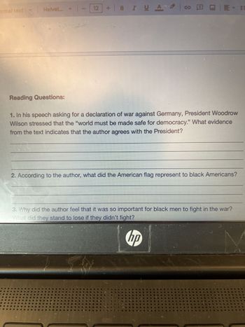 ormal text
Helvet...
1-12
+BZUA
Reading Questions:
1. In his speech asking for a declaration of war against Germany, President Woodrow
Wilson stressed that the "world must be made safe for democracy." What evidence
from the text indicates that the author agrees with the President?
2. According to the author, what did the American flag represent to black Americans?
3. Why did the author feel that it was so important for black men to fight in the war?
What did they stand to lose if they didn't fight?
hp