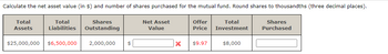Calculate the net asset value (in $) and number of shares purchased for the mutual fund. Round shares to thousandths (three decimal places).
Total
Shares
Liabilities Outstanding
Net Asset
Value
Shares
Purchased
Total
Assets
$25,000,000 $6,500,000 2,000,000 $
x
Offer
Price
$9.97
Total
Investment
$8,000