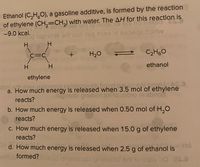 Ethanol (C,H,0), a gasoline additive, is formed by the reaction
of ethylene (CH,=CH,) with water. The AH for this reaction is
-9.0 kcal.
H
C=C
H20
C2H60
ethanol
ethylene
a. How much energy is released when 3.5 mol of ethylene
reacts?
b. How much energy is released when 0.50 mol of H,O
reacts?
c. How much energy is released when 15.0 g of ethylene
reacts?
d. How much energy is released when 2.5 g of ethanol is
HA
eritobformed?hb nemesie priwollot ort to bee od 20
