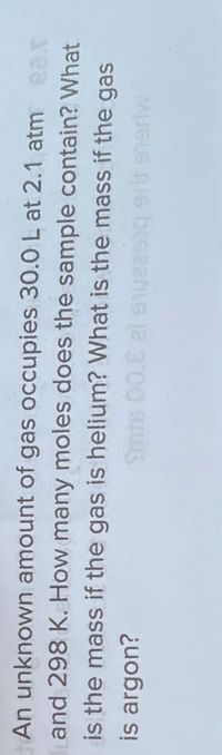 An unknown amount of gas occupies 30.0 L at 2.1 atm ear
and 298 K. How many moles does the sample contain? What
is the mass if the gas is helium? What is the mass if the gas
is argon?
