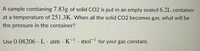 A sample contianing 7.83g of solid CO2 is put in an empty sealed 6.2L container
at a temperature of 251.3K. When all the solid CO2 becomes gas, what will be
the pressure in the container?
Use 0.08206 · L. atm · K- mol for your gas constant.
