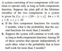 A system consisting of two components will con-
tinue to operate only as long as both components
function. Suppose the joint pdf of the lifetimes
(months) of the two components in a system
is given by f(x, y) = c[10 – (x+ y)] for x > 0,
y > 0, x+y < 10
a. If the first component functions for exactly
3 months, what is the probability that the sec-
ond functions for more than 2 months?
b. Suppose the system will continue to work only
as long as both components function. Among 20
of these systems that operate independently of
each other, what is the probability that at least
half work for more than 3 months?
