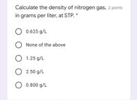 Calculate the density of nitrogen gas, 2 points
in grams per liter, at STP. *
0.625 g/L
None of the above
1.25 g/L
2.50 g/L
0.800 g/L
