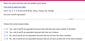 Watch the video and then solve the problem given below.
Click here to watch the video.
Set A = {1, 2, 3, 4, 5} and set B={Ford, Chevy, Toyota, Kia, Honda).
Are sets A and B equivalent?
Choose the correct answer below.
O A. Yes, sets A and B are equivalent because they both have the same number of members.
O B. Yes, sets A and B are equivalent because both sets are in braces.
C.
No, sets A and B are not equivalent because they do not have the same members.
O D. No, sets A and B are not equivalent because they do not have at least one of the same members.