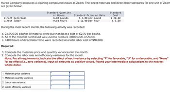 Huron Company produces a cleaning compound known as Zoom. The direct materials and direct labor standards for one unit of Zoom
are given below:
Direct materials
Direct labor
Standard Quantity
or Hours
6.80 pounds
0.50 hours
Standard Price or Rate
$ 3.00 per pound
$ 11.00 per hour
Standard
Cost
$ 20.40
$ 5.50
During the most recent month, the following activity was recorded:
a. 22,900.00 pounds of material were purchased at a cost of $2.70 per pound.
b. All of the material purchased was used to produce 3,000 units of Zoom.
c. 1,400 hours of direct labor time were recorded at a total labor cost of $18,200.
Required:
1. Compute the materials price and quantity variances for the month.
2. Compute the labor rate and efficiency variances for the month.
Note: For all requirements, Indicate the effect of each variance by selecting "F" for favorable, "U" for unfavorable, and "None"
for no effect (i.e., zero variance). Input all amounts as positive values. Round your intermediate calculations to the nearest
whole dollar.
1. Materials price variance
1. Materials quantity variance
2. Labor rate variance
2. Labor efficiency variance