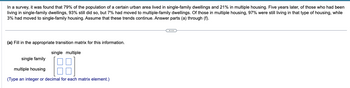 In a survey, it was found that 79% of the population of a certain urban area lived in single-family dwellings and 21% in multiple housing. Five years later, of those who had been
living in single-family dwellings, 93% still did so, but 7% had moved to multiple-family dwellings. Of those in multiple housing, 97% were still living in that type of housing, while
3% had moved to single-family housing. Assume that these trends continue. Answer parts (a) through (f).
(a) Fill in the appropriate transition matrix for this information.
single family
multiple housing
single multiple
(Type an integer or decimal for each matrix element.)