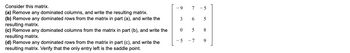 Consider this matrix.
(a) Remove any dominated columns, and write the resulting matrix.
(b) Remove any dominated rows from the matrix in part (a), and write the
resulting matrix.
(c) Remove any dominated columns from the matrix in part (b), and write the
resulting matrix.
(d) Remove any dominated rows from the matrix in part (c), and write the
resulting matrix. Verify that the only entry left is the saddle point.
9
7 -5
3 6
5
0
5
8
-
-5 -7
9