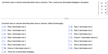 List which rows or columns dominate other rows or columns. Then, remove any dominated strategies in the game.
-4
°
9 -4
List which rows or columns dominate other rows or columns. Select all that apply.
A. Row 2 dominates row 3.
C. Row 1 dominates row 3.
E. Row 1 dominates row 4.
G. Row 4 dominates row 2.
I. Row 4 dominates row 1.
K. Row 2 dominates row 4.
M. Column 2 dominates column 1.
O. There are no dominated strategies.
B. Row 1 dominates row 2.
D. Row 3 dominates row 2.
F. Row 3 dominates row 1.
H. Column 1 dominates column 2.
| J. Row 2 dominates row 1.
L. Row 3 dominates row 4.
N. Row 4 dominates row 3.
7
6
4
8