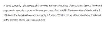 A bond currently sells at 95% of face value in the marketplace (Face value is $1000) The bond
pays semi-annual coupons with a coupon rate of 4.2% APR. The face value of the bond is $
1000 and the bond will mature in exactly 9.5 years. What is the yield to maturity for this bond
at the cument price? Express as an APR