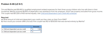 Problem 9-46 (LO 9-1)
Tim and Martha paid $9,400 in qualified employment-related expenses for their three young children who live with them in their
household. Martha received $1,600 of dependent care assistance from her employer, which was properly excluded from gross income.
The couple had $57,250 of AGI earned equally. Use Child and Dependent Care Credit AGI schedule.
Required:
a. What amount of child and dependent care credit can they claim on their Form 1040?
b. How would your answer differ (if at all) if the couple had AGI of $39,500 that was earned entirely by Martha?
a. Child and dependent care tax credit
b. Child and dependent care tax credit
Amounts
$
$
1,560
0